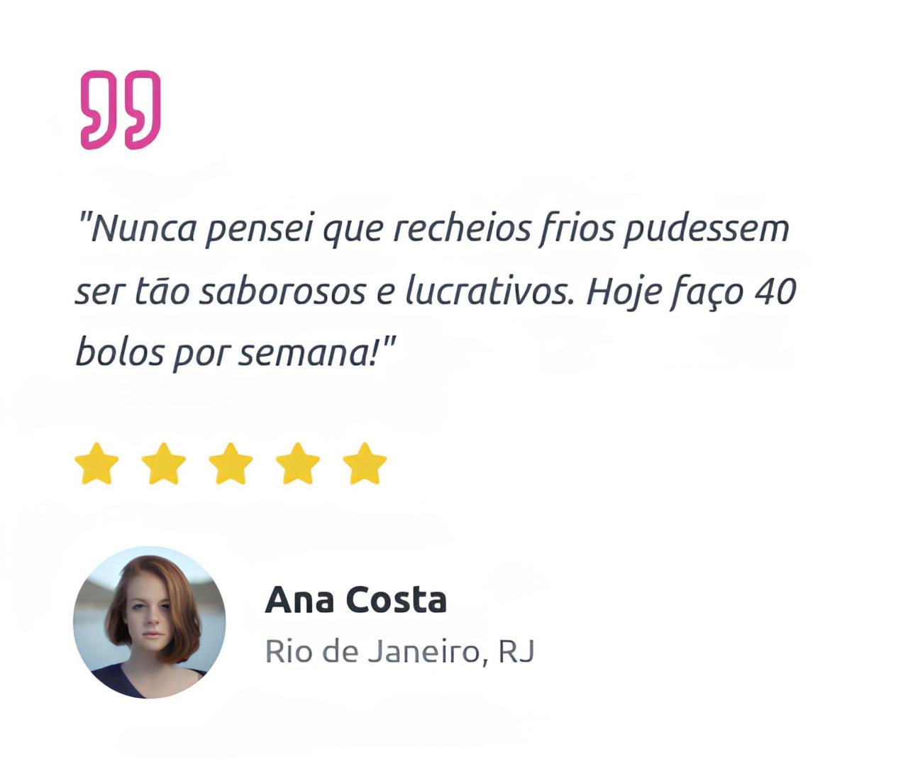"Nunca pensei que recheios frios pudessem ser tão saborosos e lucrativos. Hoje faço 40 bolos por semana! Ana Costa, Rio de Janeiro, RJ"