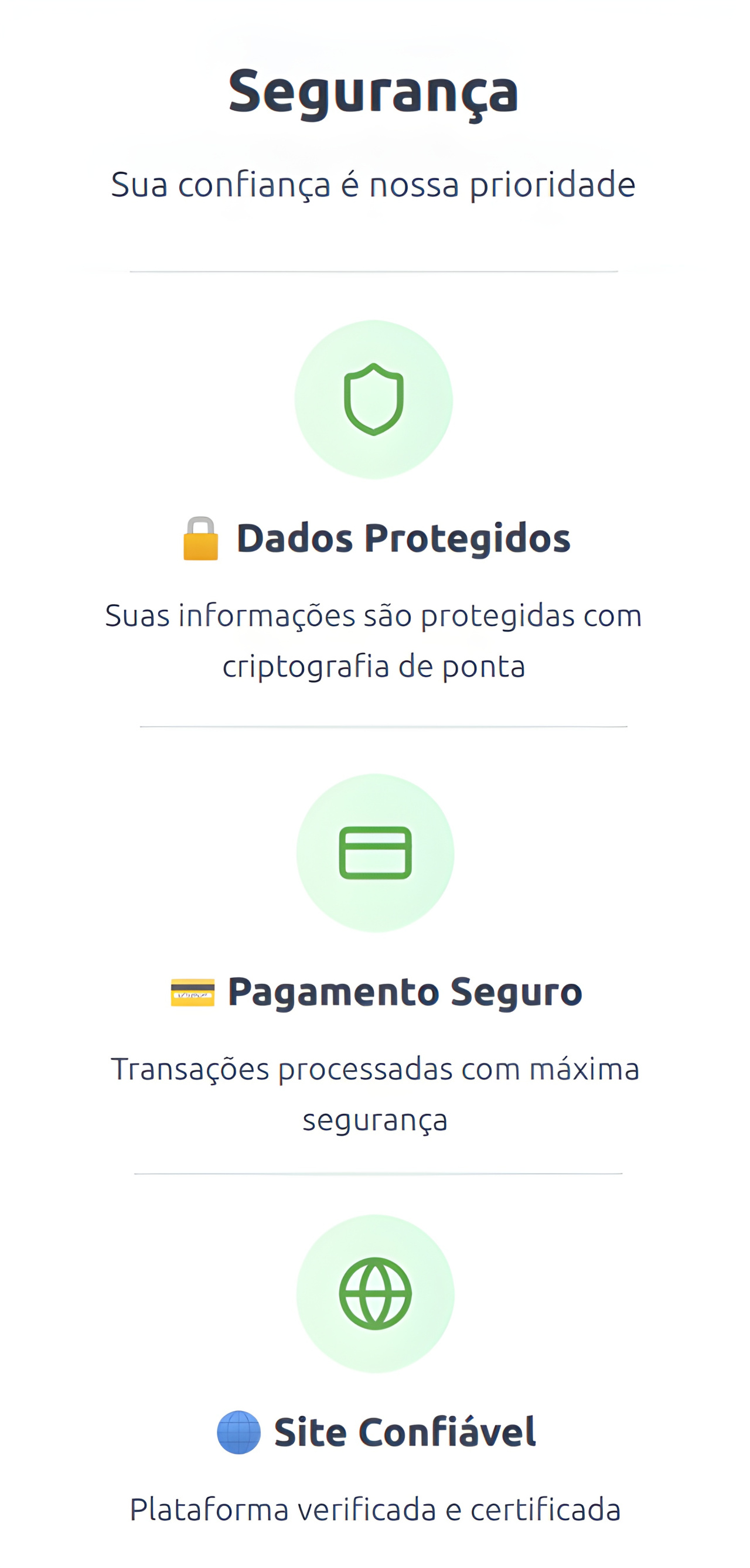 "Segurança Sua confiança é nossa prioridade  Dados Protegidos Suas informações são protegidas com criptografia de ponta  Pagamento Seguro Transações processadas com máxima segurança  Site Confiável  Plataforma verificada e certificada"