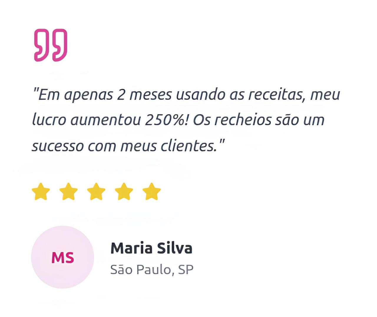 Em apenas 2 meses usando as receitas, meu lucro aumentou 250%! Os recheios são um sucesso com meus clientes. MS Maria Silva, São Paulo, SP"