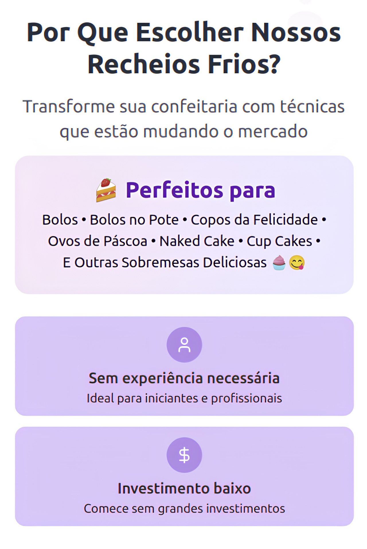 "Por Que Escolher Nossos Recheios Frios?  Transforme sua confeitaria com técnicas que estão mudando o mercado  Perfeitos para: Bolos • Bolos no Pote • Ovos de Páscoa • E outras sobremesas deliciosas!  Sem experiência necessária Ideal para iniciantes e profissionais  Investimento baixo Comece sem grandes investimentos"