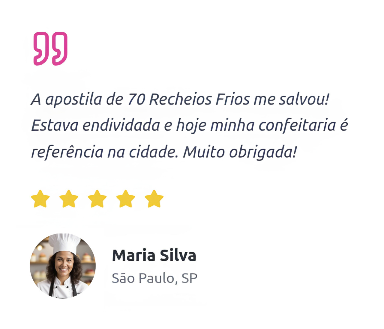 A apostila de 70 Recheios Frios me salvou! Estava endividada e hoje minha confeitaria é referência na cidade. Muito obrigada!  Maria Silva São Paulo, SP