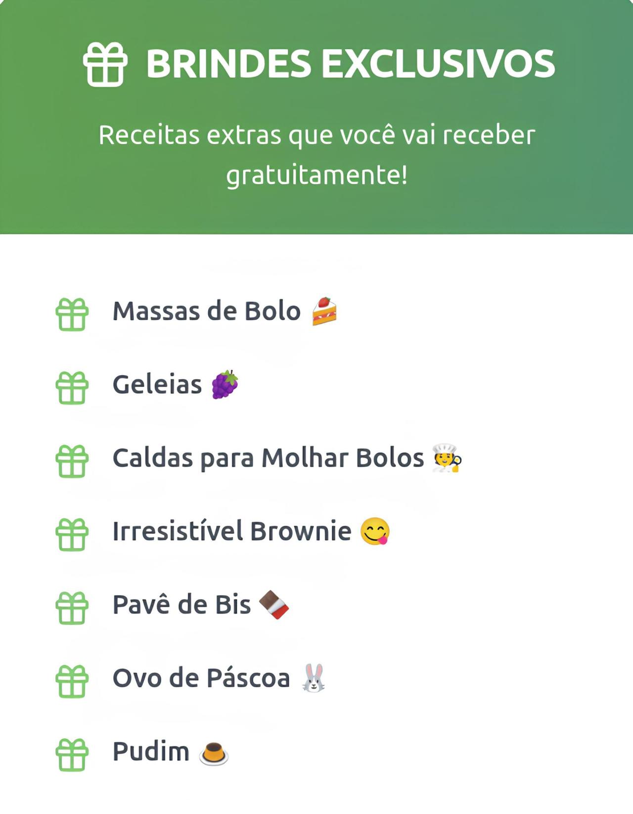 "BRINDES EXCLUSIVOS Receitas extras que você vai receber gratuitamente!  Massas de Bolo 🍰  Geleias 🍇  Caldas para Molhar Bolos 🍺  Irresistível Brownie 😋  Pavê de Bis 🍫  Ovo de Páscoa 🐰  Pudim 🍮"