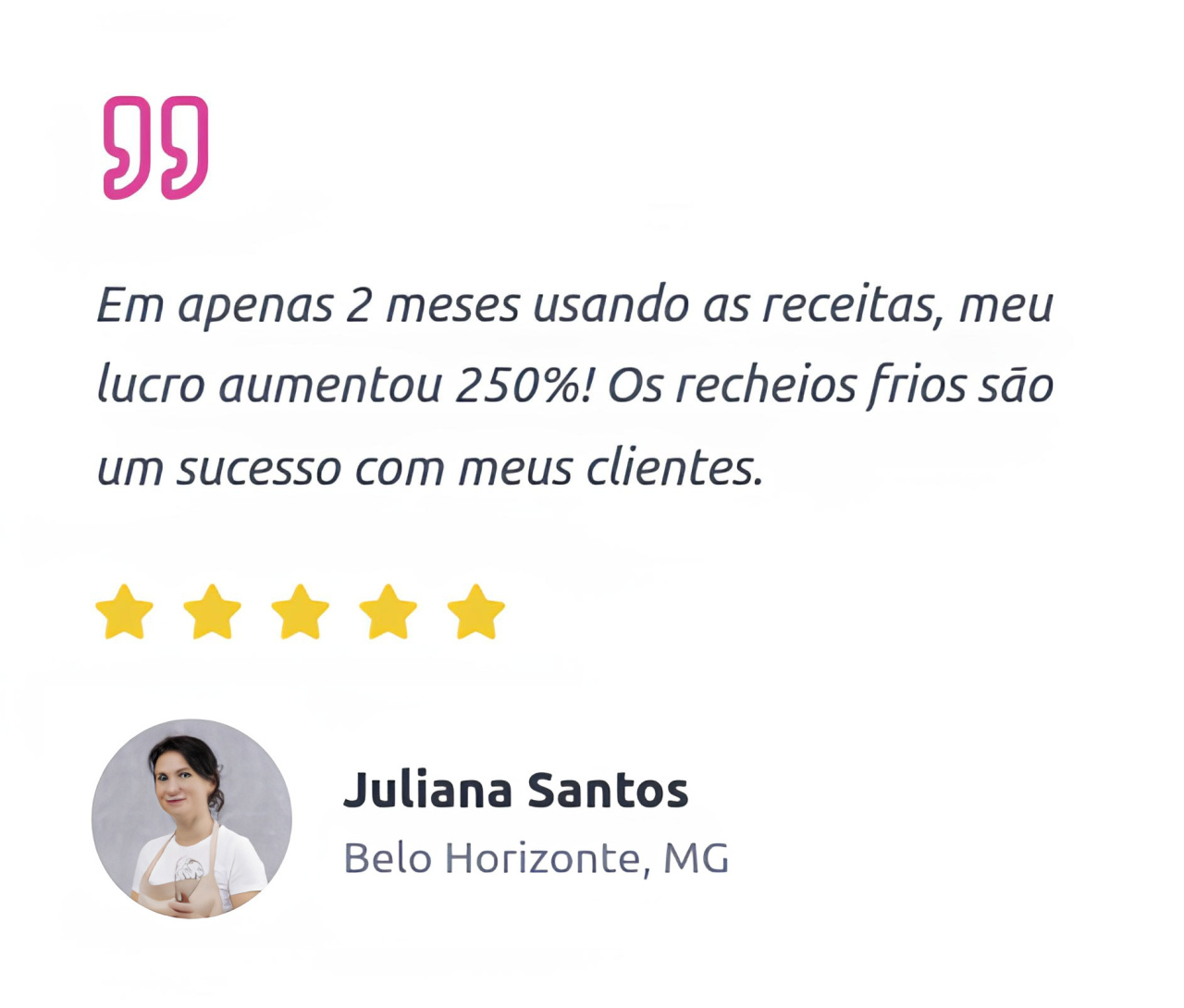 Em apenas 2 meses usando as receitas, meu lucro aumentou 250%! Os recheios frios são um sucesso com meus clientes. Juliana Santos Belo Horizonte, MG