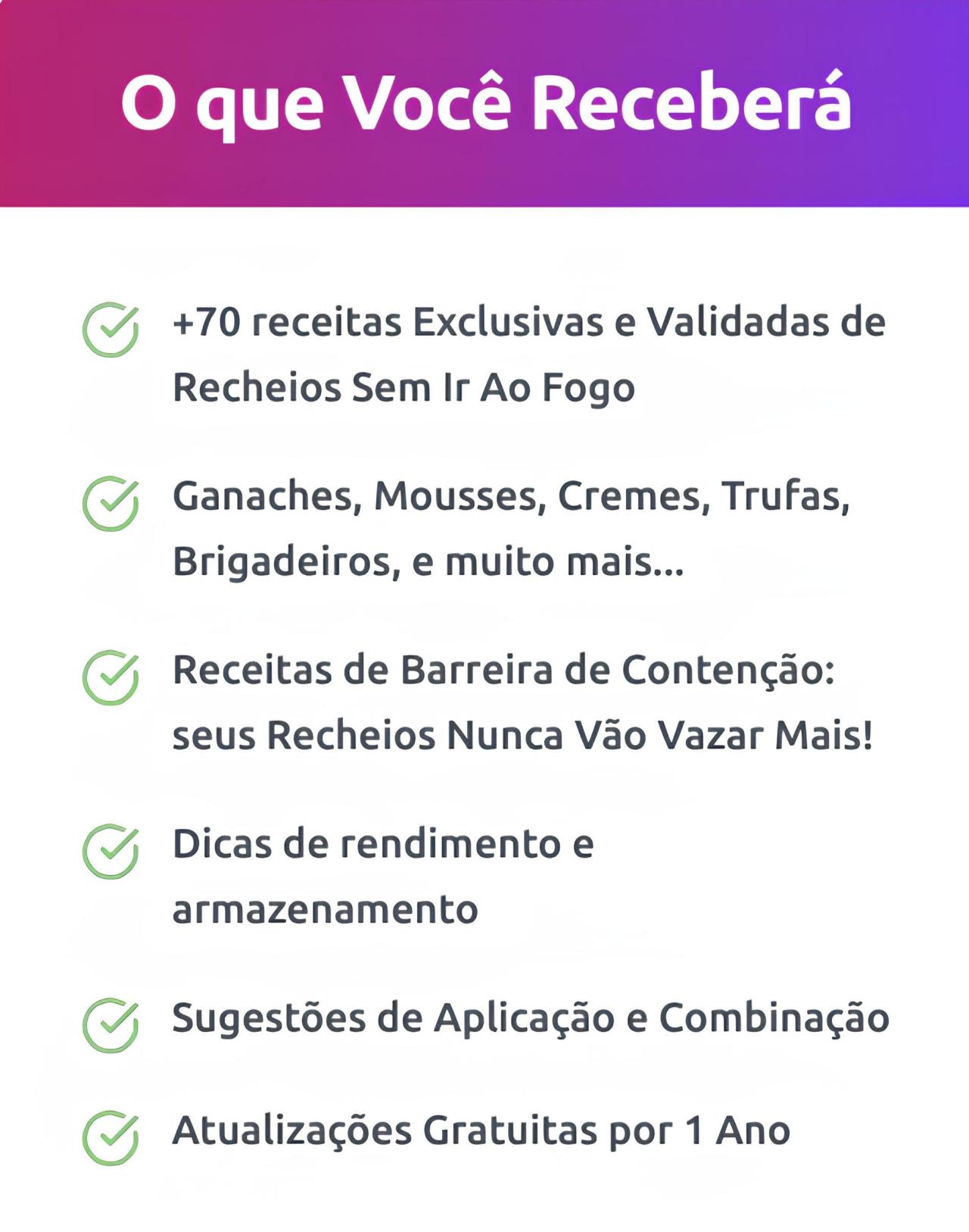 "O que Você Receberá  +70 receitas Exclusivas e Validadas de Recheios Sem Ir Ao Fogo  Ganaches, Mousses, Cremes, Trufas, Brigadeiros, e muito mais...  Receitas de Barreira de Contenção: seus Recheios Nunca Vão Vazar Mais!  Dicas de rendimento e armazenamento  Sugestões de Aplicação e Combinação  Atualizações Gratuitas por 1 Ano"