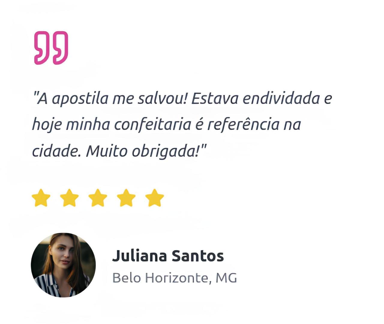 "A apostila me salvou! Estava endividada e hoje minha confeitaria é referência na cidade. Muito obrigada! Juliana Santos, Belo Horizonte, MG"