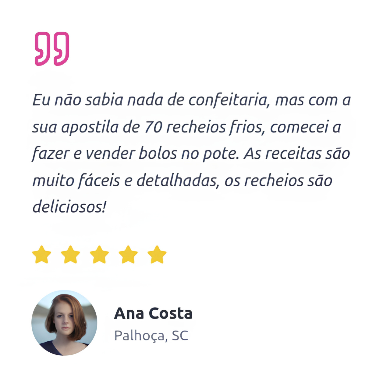 "Eu não sabia nada de confeitaria, mas com a sua apostila de 70 recheios frios, comecei a fazer e vender bolos no pote. As receitas são muito fáceis e detalhadas, os recheios são deliciosos!  Ana Costa Palhoça, SC"